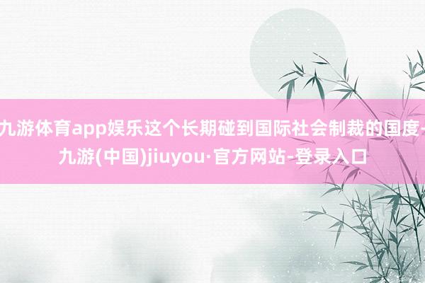 九游体育app娱乐这个长期碰到国际社会制裁的国度-九游(中国)jiuyou·官方网站-登录入口