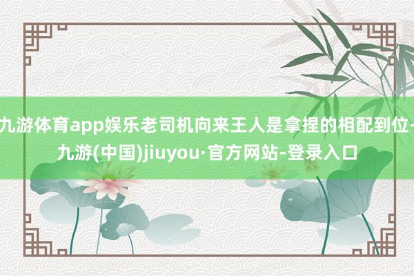 九游体育app娱乐老司机向来王人是拿捏的相配到位-九游(中国)jiuyou·官方网站-登录入口