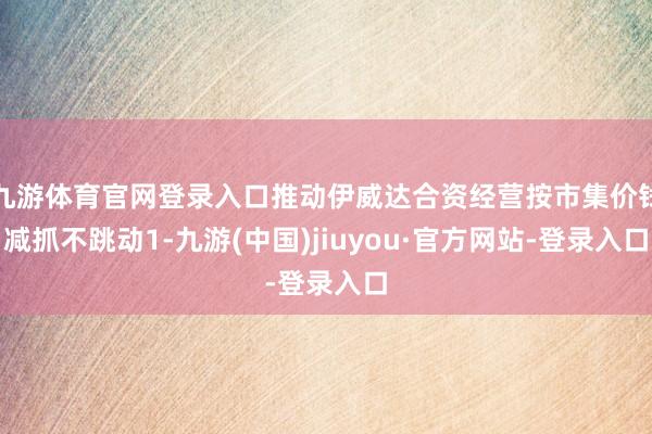 九游体育官网登录入口推动伊威达合资经营按市集价钱减抓不跳动1-九游(中国)jiuyou·官方网站-登录入口