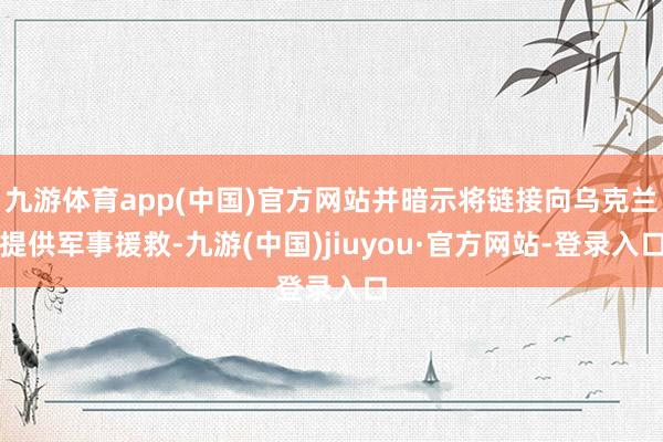 九游体育app(中国)官方网站并暗示将链接向乌克兰提供军事援救-九游(中国)jiuyou·官方网站-登录入口