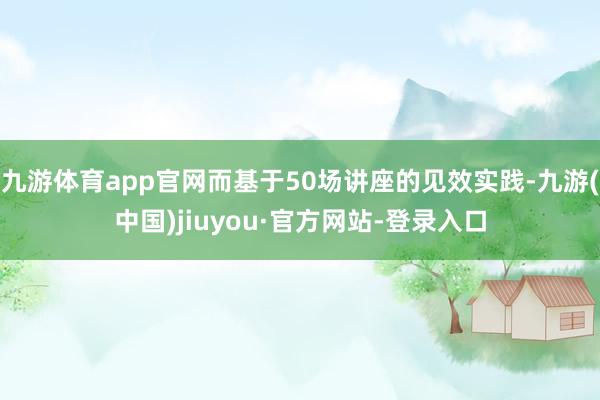 九游体育app官网而基于50场讲座的见效实践-九游(中国)jiuyou·官方网站-登录入口