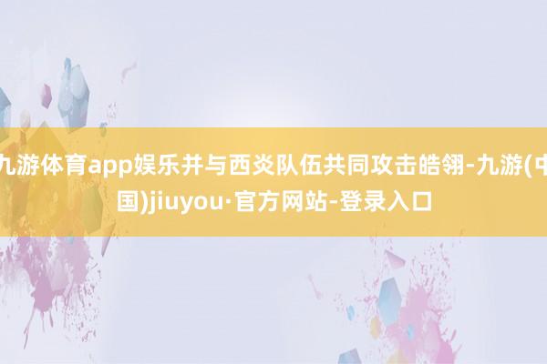 九游体育app娱乐并与西炎队伍共同攻击皓翎-九游(中国)jiuyou·官方网站-登录入口