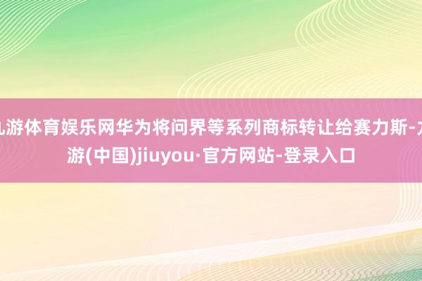 九游体育娱乐网华为将问界等系列商标转让给赛力斯-九游(中国)jiuyou·官方网站-登录入口