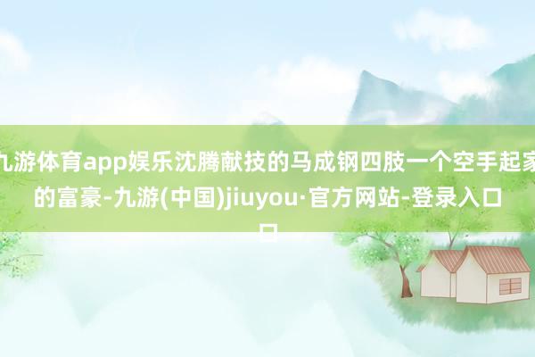 九游体育app娱乐沈腾献技的马成钢四肢一个空手起家的富豪-九游(中国)jiuyou·官方网站-登录入口