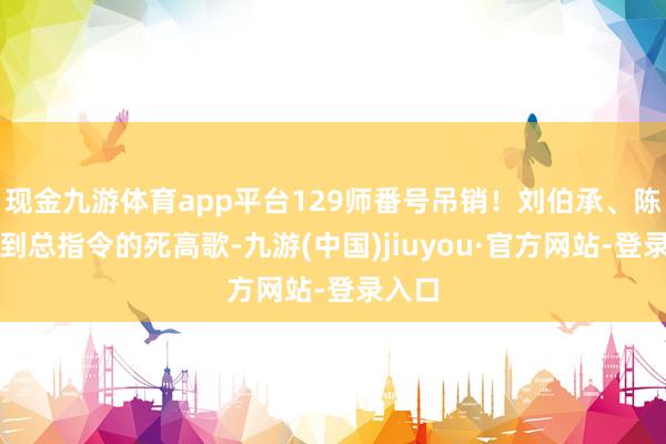 现金九游体育app平台129师番号吊销！刘伯承、陈赓接到总指令的死高歌-九游(中国)jiuyou·官方网站-登录入口