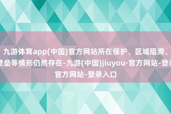 九游体育app(中国)官方网站所在保护、区域阻滞、行业壁垒等情形仍然存在-九游(中国)jiuyou·官方网站-登录入口