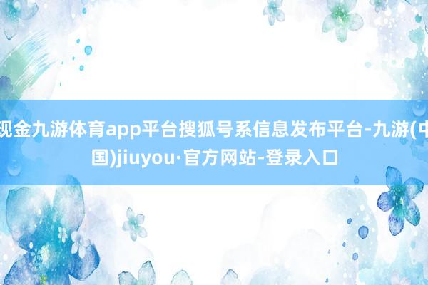 现金九游体育app平台搜狐号系信息发布平台-九游(中国)jiuyou·官方网站-登录入口