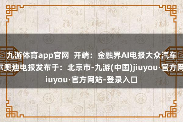 九游体育app官网  开端：金融界AI电报大众汽车工场布鲁塞尔奥迪电报发布于：北京市-九游(中国)jiuyou·官方网站-登录入口