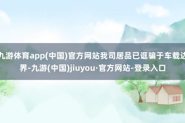 九游体育app(中国)官方网站我司居品已诓骗于车载边界-九游(中国)jiuyou·官方网站-登录入口