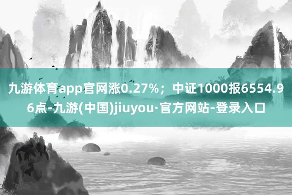 九游体育app官网涨0.27%；中证1000报6554.96点-九游(中国)jiuyou·官方网站-登录入口