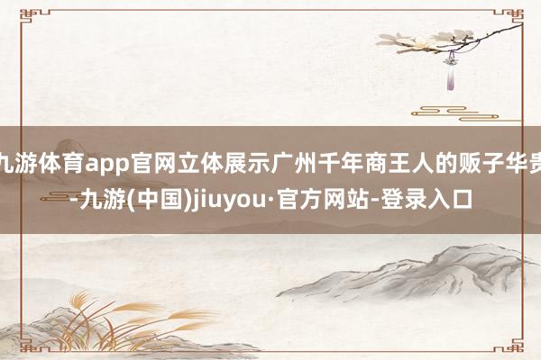 九游体育app官网立体展示广州千年商王人的贩子华贵-九游(中国)jiuyou·官方网站-登录入口