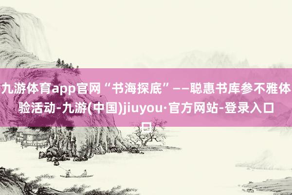 九游体育app官网“书海探底”——聪惠书库参不雅体验活动-九游(中国)jiuyou·官方网站-登录入口