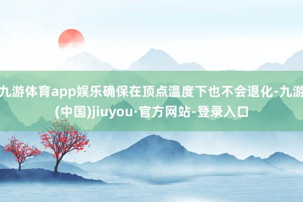 九游体育app娱乐确保在顶点温度下也不会退化-九游(中国)jiuyou·官方网站-登录入口