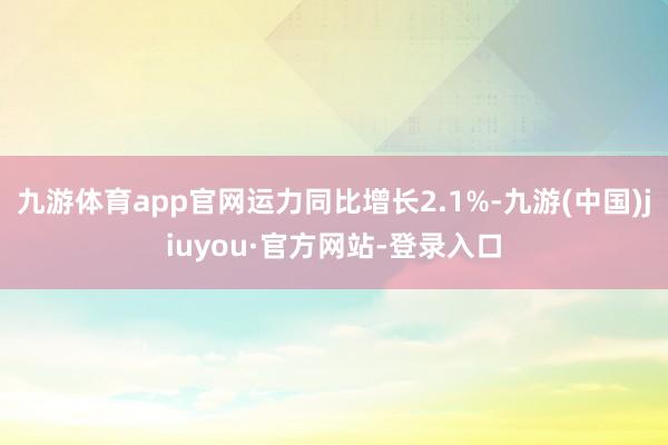 九游体育app官网运力同比增长2.1%-九游(中国)jiuyou·官方网站-登录入口