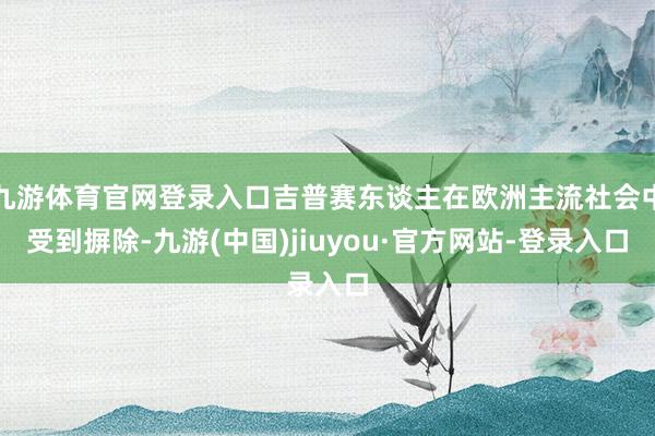 九游体育官网登录入口吉普赛东谈主在欧洲主流社会中受到摒除-九游(中国)jiuyou·官方网站-登录入口