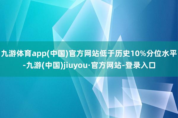 九游体育app(中国)官方网站低于历史10%分位水平-九游(中国)jiuyou·官方网站-登录入口