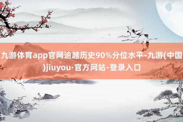 九游体育app官网逾越历史90%分位水平-九游(中国)jiuyou·官方网站-登录入口