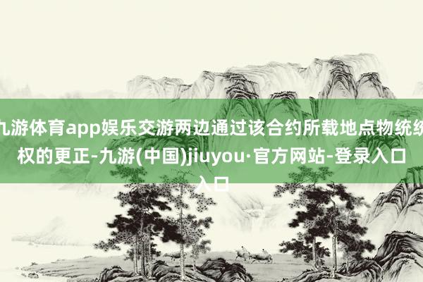 九游体育app娱乐交游两边通过该合约所载地点物统统权的更正-九游(中国)jiuyou·官方网站-登录入口