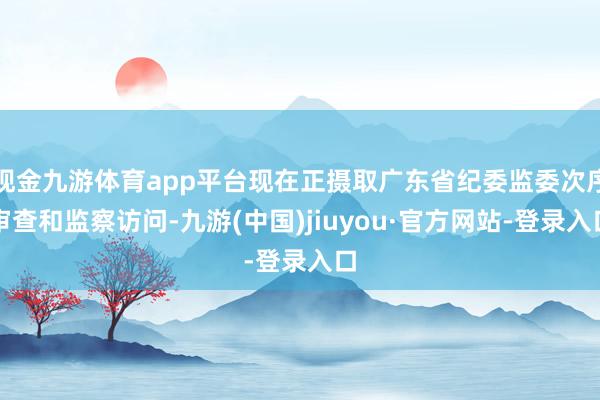 现金九游体育app平台现在正摄取广东省纪委监委次序审查和监察访问-九游(中国)jiuyou·官方网站-登录入口