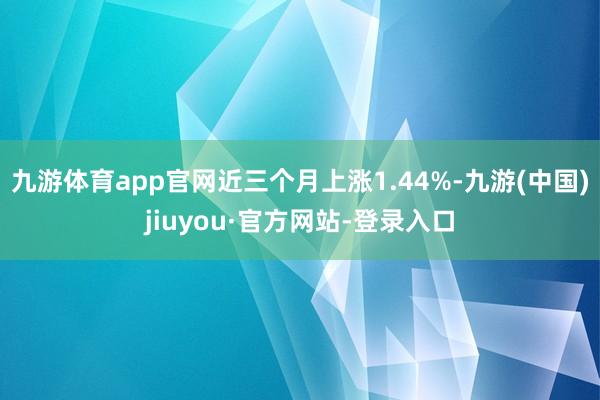 九游体育app官网近三个月上涨1.44%-九游(中国)jiuyou·官方网站-登录入口