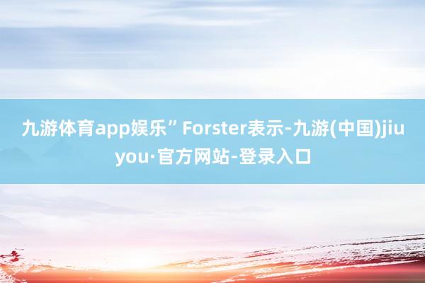 九游体育app娱乐”Forster表示-九游(中国)jiuyou·官方网站-登录入口