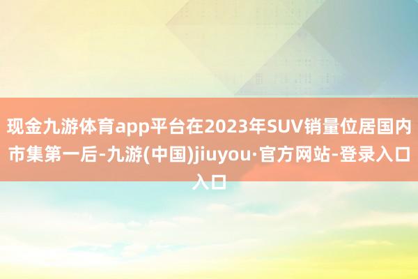 现金九游体育app平台在2023年SUV销量位居国内市集第一后-九游(中国)jiuyou·官方网站-登录入口