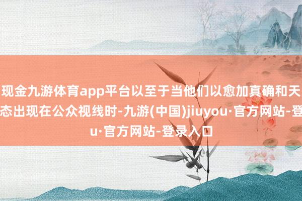 现金九游体育app平台以至于当他们以愈加真确和天然的状态出现在公众视线时-九游(中国)jiuyou·官方网站-登录入口