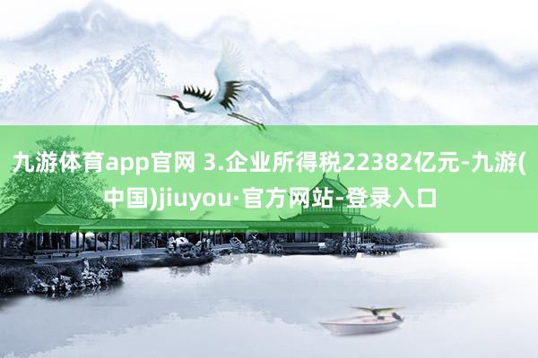 九游体育app官网 3.企业所得税22382亿元-九游(中国)jiuyou·官方网站-登录入口