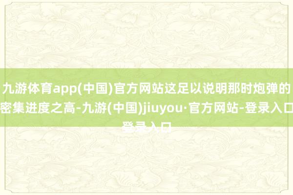 九游体育app(中国)官方网站这足以说明那时炮弹的密集进度之高-九游(中国)jiuyou·官方网站-登录入口