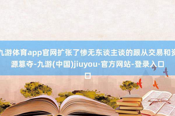 九游体育app官网扩张了惨无东谈主谈的跟从交易和资源篡夺-九游(中国)jiuyou·官方网站-登录入口