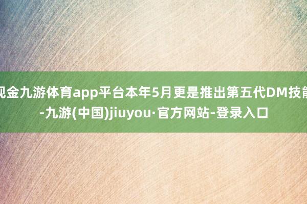 现金九游体育app平台本年5月更是推出第五代DM技能-九游(中国)jiuyou·官方网站-登录入口