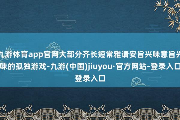 九游体育app官网大部分齐长短常雅请安旨兴味意旨兴味的孤独游戏-九游(中国)jiuyou·官方网站-登录入口