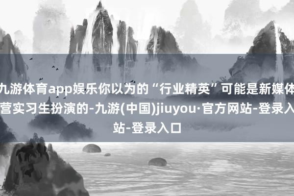 九游体育app娱乐你以为的“行业精英”可能是新媒体运营实习生扮演的-九游(中国)jiuyou·官方网站-登录入口