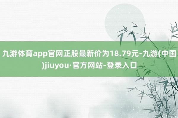 九游体育app官网正股最新价为18.79元-九游(中国)jiuyou·官方网站-登录入口