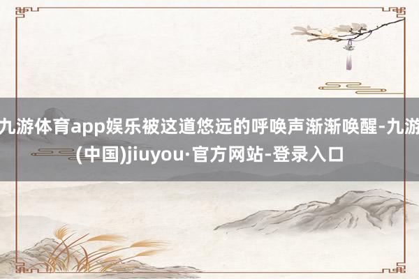 九游体育app娱乐被这道悠远的呼唤声渐渐唤醒-九游(中国)jiuyou·官方网站-登录入口