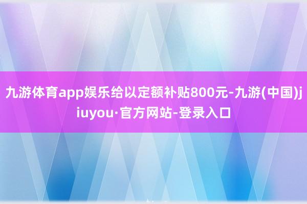 九游体育app娱乐给以定额补贴800元-九游(中国)jiuyou·官方网站-登录入口