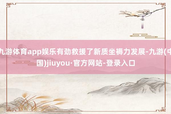 九游体育app娱乐有劲救援了新质坐褥力发展-九游(中国)jiuyou·官方网站-登录入口