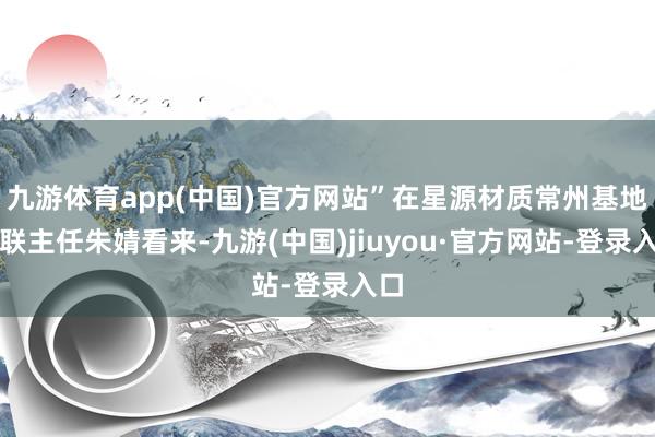 九游体育app(中国)官方网站”在星源材质常州基地外联主任朱婧看来-九游(中国)jiuyou·官方网站-登录入口