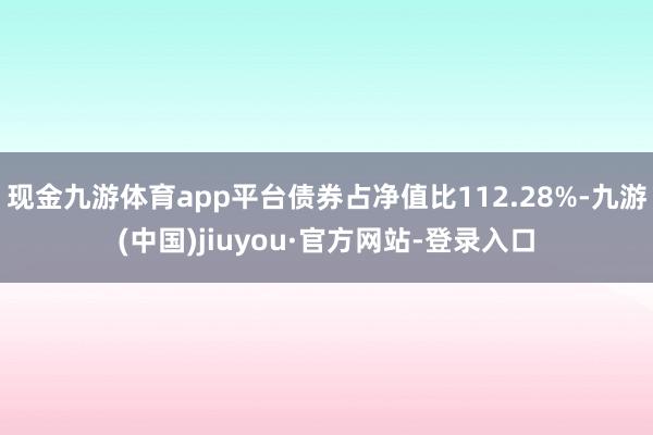 现金九游体育app平台债券占净值比112.28%-九游(中国)jiuyou·官方网站-登录入口