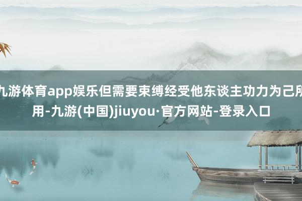 九游体育app娱乐但需要束缚经受他东谈主功力为己所用-九游(中国)jiuyou·官方网站-登录入口