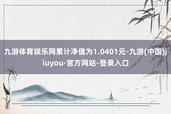 九游体育娱乐网累计净值为1.0401元-九游(中国)jiuyou·官方网站-登录入口