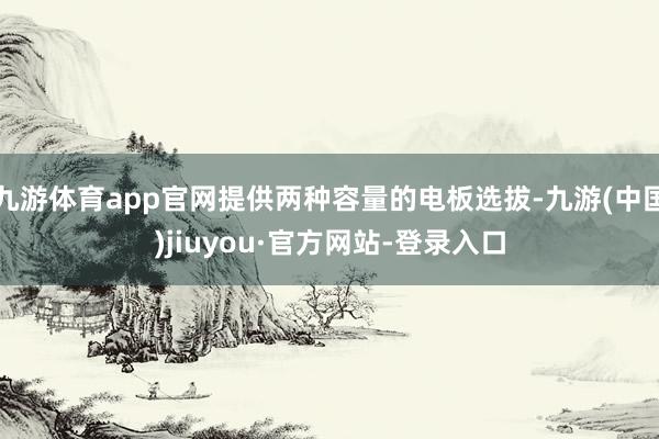 九游体育app官网提供两种容量的电板选拔-九游(中国)jiuyou·官方网站-登录入口