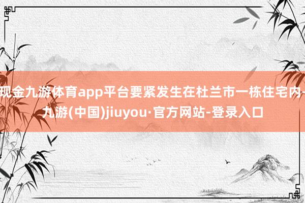 现金九游体育app平台要紧发生在杜兰市一栋住宅内-九游(中国)jiuyou·官方网站-登录入口