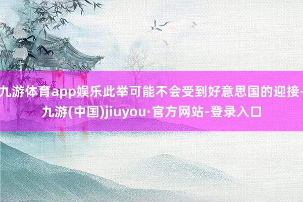 九游体育app娱乐此举可能不会受到好意思国的迎接-九游(中国)jiuyou·官方网站-登录入口