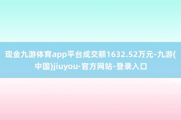 现金九游体育app平台成交额1632.52万元-九游(中国)jiuyou·官方网站-登录入口