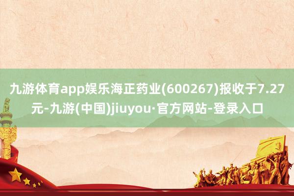 九游体育app娱乐海正药业(600267)报收于7.27元-九游(中国)jiuyou·官方网站-登录入口