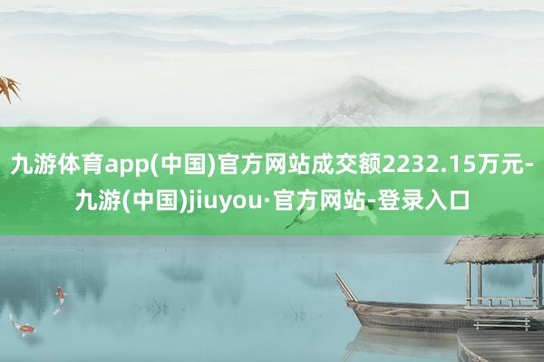 九游体育app(中国)官方网站成交额2232.15万元-九游(中国)jiuyou·官方网站-登录入口