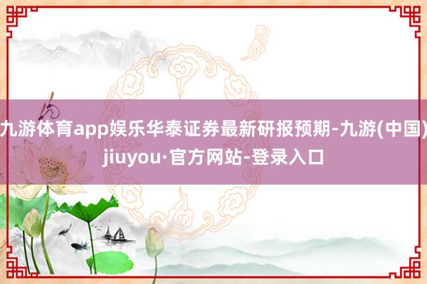 九游体育app娱乐华泰证券最新研报预期-九游(中国)jiuyou·官方网站-登录入口