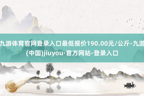 九游体育官网登录入口最低报价190.00元/公斤-九游(中国)jiuyou·官方网站-登录入口