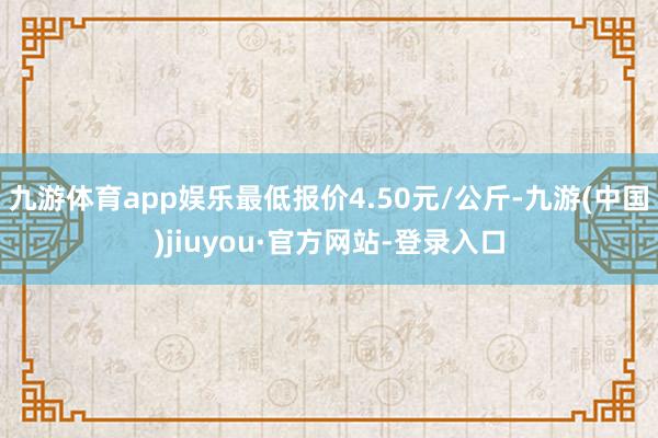 九游体育app娱乐最低报价4.50元/公斤-九游(中国)jiuyou·官方网站-登录入口